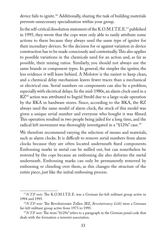 device fils to ignite.’* Additionally, sharing the task of building materials prevents unnceessary specialization within your group.  In the self-critical dissolution statement of the K.OM.LTEE." published in 1995, they wrote that the cops were only able to easily attribute some actions to them because they always used the same type of igniter for their incendiary devices. So the decision for or against variation in device construction has to be made consciously and contextually. This also applies to possible variations in the chemicals used for an action and, as far as possible, their mixing ratios. Similarly, you should not always use the same brands or component types. In general, the simpler the igniter, the less evidence it will leave behind. A Molotov s the casiest to keep clean, and a chemical delay mechanism leaves fewer traces than a mechanical or cleetrical one. Serial numbers on components can also be a problem, especially with clectrical delays. In the mid-19805,an alarm clock used ina RZ* action was attributed to Ingrid Strobl due to a large-scale operation by the BKA in hardware stores. Since, according to the BKA, the RZ always used the same model of alarm clock, the stock of this model was given a unique serial number and everyone who bought it was filmed. This operation resulted in two people being jailed for a long time, and the radical left movement was thoroughly investigated in a “§1292” case."”  W therefore recommend varying the selection of means and materials, such as alarm clocks. It is difficult to remove serial numbers from alarm clocks because they are often located underneath fixed components. Embossing marks in metal can be milled out, but can nonetheless be restored by the cops because an embossing dic also deforms the metal underneath. Embossing marks can only be permancntly removed by embossing o chiseling over them, as this changes the structure of the entire pice, just like the initial embossing process  VNTE note: The K.OMITE . was a German far-left m 1994 and 1995,  "N.T:P note The Revolutionie Zellen (RZ, Revolutionary Cell) were a German far-left militant group acive from 1973 to 1995,  NT note: The term *§1294”refers o & pasagraph in the German penal code that deals with the formation 4 terrorst association.  at group active in  33 